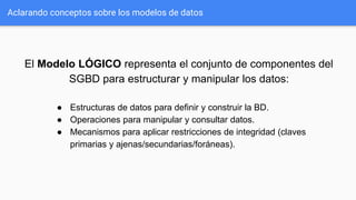 Aclarando conceptos sobre los modelos de datos
El Modelo LÓGICO representa el conjunto de componentes del
SGBD para estructurar y manipular los datos:
● Estructuras de datos para definir y construir la BD.
● Operaciones para manipular y consultar datos.
● Mecanismos para aplicar restricciones de integridad (claves
primarias y ajenas/secundarias/foráneas).
 