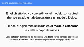 En el diseño lógico convertimos el modelo conceptual
(hemos usado entidad/relación) a un modelo lógico.
El modelo lógico más utilizado es el modelo relacional
(estrella o copo de nieve).
Cada relación del modelo de datos será una tabla cuyos campos (columnas)
serán los atributos. Otros modelos lógicos son Codasyl y Jerárquico.
Diseño lógico: modelo relacional
 