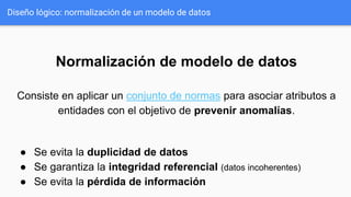 Normalización de modelo de datos
Consiste en aplicar un conjunto de normas para asociar atributos a
entidades con el objetivo de prevenir anomalías.
● Se evita la duplicidad de datos
● Se garantiza la integridad referencial (datos incoherentes)
● Se evita la pérdida de información
Diseño lógico: normalización de un modelo de datos
 