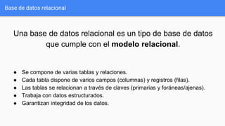Una base de datos relacional es un tipo de base de datos
que cumple con el modelo relacional.
● Se compone de varias tablas y relaciones.
● Cada tabla dispone de varios campos (columnas) y registros (filas).
● Las tablas se relacionan a través de claves (primarias y foráneas/ajenas).
● Trabaja con datos estructurados.
● Garantizan integridad de los datos.
Base de datos relacional
 