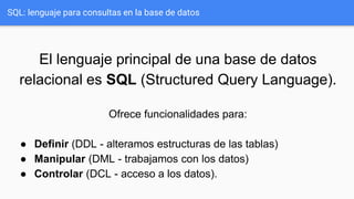 El lenguaje principal de una base de datos
relacional es SQL (Structured Query Language).
Ofrece funcionalidades para:
● Definir (DDL - alteramos estructuras de las tablas)
● Manipular (DML - trabajamos con los datos)
● Controlar (DCL - acceso a los datos).
SQL: lenguaje para consultas en la base de datos
 