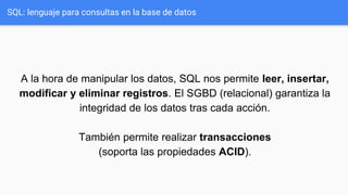 A la hora de manipular los datos, SQL nos permite leer, insertar,
modificar y eliminar registros. El SGBD (relacional) garantiza la
integridad de los datos tras cada acción.
También permite realizar transacciones
(soporta las propiedades ACID).
SQL: lenguaje para consultas en la base de datos
 