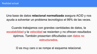 Realidad actual
Una base de datos relacional normalizada asegura ACID y nos
ayuda a solventar un problema tecnológico el 99% de las veces.
Cuando trabajamos con grandes cantidades de datos, la
escalabilidad y la velocidad se resienten y no ofrecen resultados
óptimos. También presentan dificultades con datos no
estructurados.
O es muy caro o se rompe el esquema relacional.
 