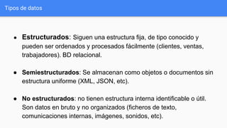 Tipos de datos
● Estructurados: Siguen una estructura fija, de tipo conocido y
pueden ser ordenados y procesados fácilmente (clientes, ventas,
trabajadores). BD relacional.
● Semiestructurados: Se almacenan como objetos o documentos sin
estructura uniforme (XML, JSON, etc).
● No estructurados: no tienen estructura interna identificable o útil.
Son datos en bruto y no organizados (ficheros de texto,
comunicaciones internas, imágenes, sonidos, etc).
 