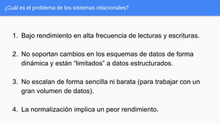 ¿Cuál es el problema de los sistemas relacionales?
1. Bajo rendimiento en alta frecuencia de lecturas y escrituras.
2. No soportan cambios en los esquemas de datos de forma
dinámica y están “limitados” a datos estructurados.
3. No escalan de forma sencilla ni barata (para trabajar con un
gran volumen de datos).
4. La normalización implica un peor rendimiento.
 
