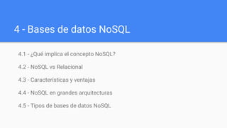 4 - Bases de datos NoSQL
4.1 - ¿Qué implica el concepto NoSQL?
4.2 - NoSQL vs Relacional
4.3 - Características y ventajas
4.4 - NoSQL en grandes arquitecturas
4.5 - Tipos de bases de datos NoSQL
 
