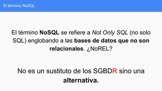 El término NoSQL
El término NoSQL se refiere a Not Only SQL (no solo
SQL) englobando a las bases de datos que no son
relacionales. ¿NoREL?
No es un sustituto de los SGBDR sino una
alternativa.
 