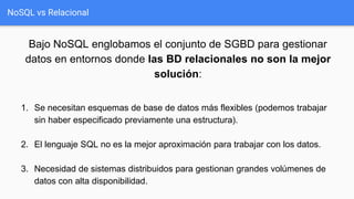 NoSQL vs Relacional
Bajo NoSQL englobamos el conjunto de SGBD para gestionar
datos en entornos donde las BD relacionales no son la mejor
solución:
1. Se necesitan esquemas de base de datos más flexibles (podemos trabajar
sin haber especificado previamente una estructura).
2. El lenguaje SQL no es la mejor aproximación para trabajar con los datos.
3. Necesidad de sistemas distribuidos para gestionan grandes volúmenes de
datos con alta disponibilidad.
 