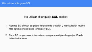 Alternativas al lenguaje SQL
No utilizar el lenguaje SQL implica:
1. Algunas BD ofrecen su propio lenguaje de creación y manipulación mucho
más óptimo (match entre lenguaje y BD).
2. Cada BD proporciona drivers de acceso para múltiples lenguajes. Puede
haber limitaciones.
 