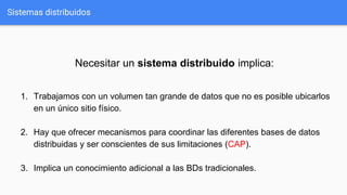 Sistemas distribuidos
Necesitar un sistema distribuido implica:
1. Trabajamos con un volumen tan grande de datos que no es posible ubicarlos
en un único sitio físico.
2. Hay que ofrecer mecanismos para coordinar las diferentes bases de datos
distribuidas y ser conscientes de sus limitaciones (CAP).
3. Implica un conocimiento adicional a las BDs tradicionales.
 