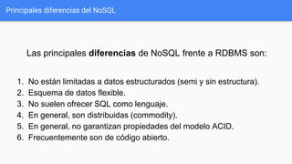 Principales diferencias del NoSQL
Las principales diferencias de NoSQL frente a RDBMS son:
1. No están limitadas a datos estructurados (semi y sin estructura).
2. Esquema de datos flexible.
3. No suelen ofrecer SQL como lenguaje.
4. En general, son distribuidas (commodity).
5. En general, no garantizan propiedades del modelo ACID.
6. Frecuentemente son de código abierto.
 