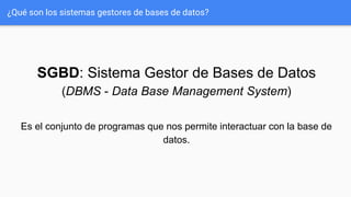 ¿Qué son los sistemas gestores de bases de datos?
SGBD: Sistema Gestor de Bases de Datos
(DBMS - Data Base Management System)
Es el conjunto de programas que nos permite interactuar con la base de
datos.
 