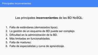 Principales inconvenientes
Las principales inconvenientes de las BD NoSQL:
1. Falta de estándares (demasiados tipos).
2. La gestión de un esquema de BD puede ser complejo.
3. Dificultad en la administración de la BD.
4. Más limitadas en funcionalidades.
5. Falta de madurez.
6. Falta de especialistas y curva de aprendizaje.
 