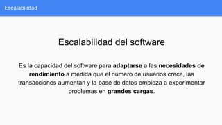 Escalabilidad
Escalabilidad del software
Es la capacidad del software para adaptarse a las necesidades de
rendimiento a medida que el número de usuarios crece, las
transacciones aumentan y la base de datos empieza a experimentar
problemas en grandes cargas.
 