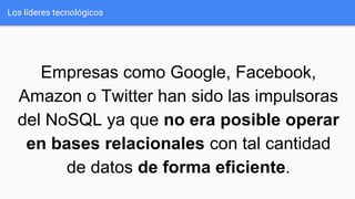 Los líderes tecnológicos
Empresas como Google, Facebook,
Amazon o Twitter han sido las impulsoras
del NoSQL ya que no era posible operar
en bases relacionales con tal cantidad
de datos de forma eficiente.
 