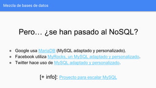 Mezcla de bases de datos
Pero… ¿se han pasado al NoSQL?
● Google usa MariaDB (MySQL adaptado y personalizado).
● Facebook utiliza MyRocks, un MySQL adaptado y personalizado.
● Twitter hace uso de MySQL adaptado y personalizado.
[+ info]: Proyecto para escalar MySQL
 