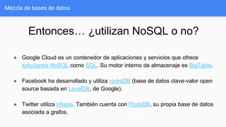 Mezcla de bases de datos
Entonces… ¿utilizan NoSQL o no?
● Google Cloud es un contenedor de aplicaciones y servicios que ofrece
soluciones NoSQL como SQL. Su motor interno de almacenaje es BigTable.
● Facebook ha desarrollado y utiliza rocksDB (base de datos clave-valor open
source basada en LevelDB, de Google).
● Twitter utiliza Hbase. También cuenta con FlockDB, su propia base de datos
asociada a grafos.
 