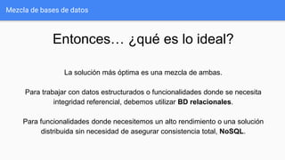 Mezcla de bases de datos
Entonces… ¿qué es lo ideal?
La solución más óptima es una mezcla de ambas.
Para trabajar con datos estructurados o funcionalidades donde se necesita
integridad referencial, debemos utilizar BD relacionales.
Para funcionalidades donde necesitemos un alto rendimiento o una solución
distribuida sin necesidad de asegurar consistencia total, NoSQL.
 