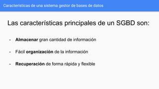 Características de una sistema gestor de bases de datos
Las características principales de un SGBD son:
- Almacenar gran cantidad de información
- Fácil organización de la información
- Recuperación de forma rápida y flexible
 