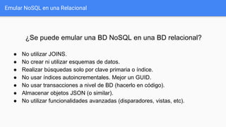 Emular NoSQL en una Relacional
¿Se puede emular una BD NoSQL en una BD relacional?
● No utilizar JOINS.
● No crear ni utilizar esquemas de datos.
● Realizar búsquedas solo por clave primaria o índice.
● No usar índices autoincrementales. Mejor un GUID.
● No usar transacciones a nivel de BD (hacerlo en código).
● Almacenar objetos JSON (o similar).
● No utilizar funcionalidades avanzadas (disparadores, vistas, etc).
 