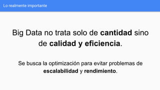 Lo realmente importante
Big Data no trata solo de cantidad sino
de calidad y eficiencia.
Se busca la optimización para evitar problemas de
escalabilidad y rendimiento.
 