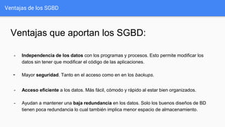 Ventajas de los SGBD
Ventajas que aportan los SGBD:
- Independencia de los datos con los programas y procesos. Esto permite modificar los
datos sin tener que modificar el código de las aplicaciones.
- Mayor seguridad. Tanto en el acceso como en en los backups.
- Acceso eficiente a los datos. Más fácil, cómodo y rápido al estar bien organizados.
- Ayudan a mantener una baja redundancia en los datos. Solo los buenos diseños de BD
tienen poca redundancia lo cual también implica menor espacio de almacenamiento.
 