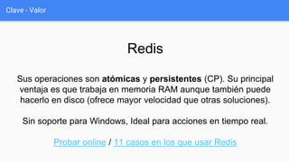 Clave - Valor
Redis
Sus operaciones son atómicas y persistentes (CP). Su principal
ventaja es que trabaja en memoria RAM aunque también puede
hacerlo en disco (ofrece mayor velocidad que otras soluciones).
Sin soporte para Windows, Ideal para acciones en tiempo real.
Probar online / 11 casos en los que usar Redis
 