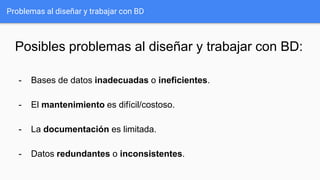 Problemas al diseñar y trabajar con BD
Posibles problemas al diseñar y trabajar con BD:
- Bases de datos inadecuadas o ineficientes.
- El mantenimiento es difícil/costoso.
- La documentación es limitada.
- Datos redundantes o inconsistentes.
 