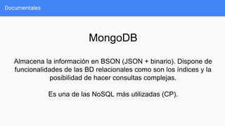 Documentales
MongoDB
Almacena la información en BSON (JSON + binario). Dispone de
funcionalidades de las BD relacionales como son los índices y la
posibilidad de hacer consultas complejas.
Es una de las NoSQL más utilizadas (CP).
 