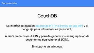 Documentales
CouchDB
La interfaz se basa en peticiones HTTP a través de una API y el
lenguaje para interactuar es javascript.
Almacena datos en JSON y permite generar vistas (agrupación de
documentos equivalente al JOIN).
Sin soporte en Windows.
 