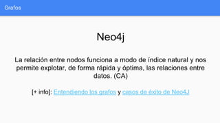 Grafos
Neo4j
La relación entre nodos funciona a modo de índice natural y nos
permite explotar, de forma rápida y óptima, las relaciones entre
datos. (CA)
[+ info]: Entendiendo los grafos y casos de éxito de Neo4J
 