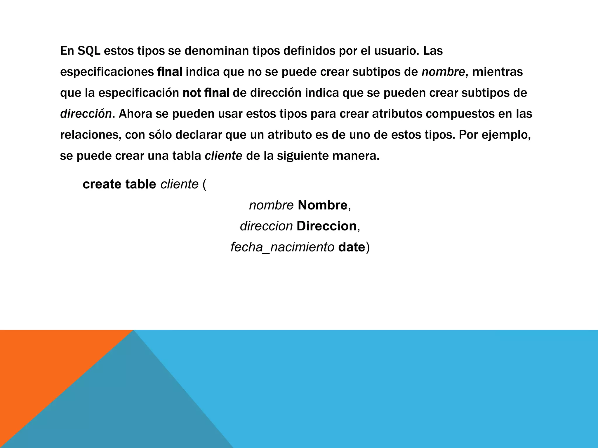 En SQL estos tipos se denominan tipos definidos por el usuario. Las 
especificaciones final indica que no se puede crear subtipos de nombre, mientras 
que la especificación not final de dirección indica que se pueden crear subtipos de 
dirección. Ahora se pueden usar estos tipos para crear atributos compuestos en las 
relaciones, con sólo declarar que un atributo es de uno de estos tipos. Por ejemplo, 
se puede crear una tabla cliente de la siguiente manera. 
create table cliente ( 
nombre Nombre, 
direccion Direccion, 
fecha_nacimiento date) 
 
