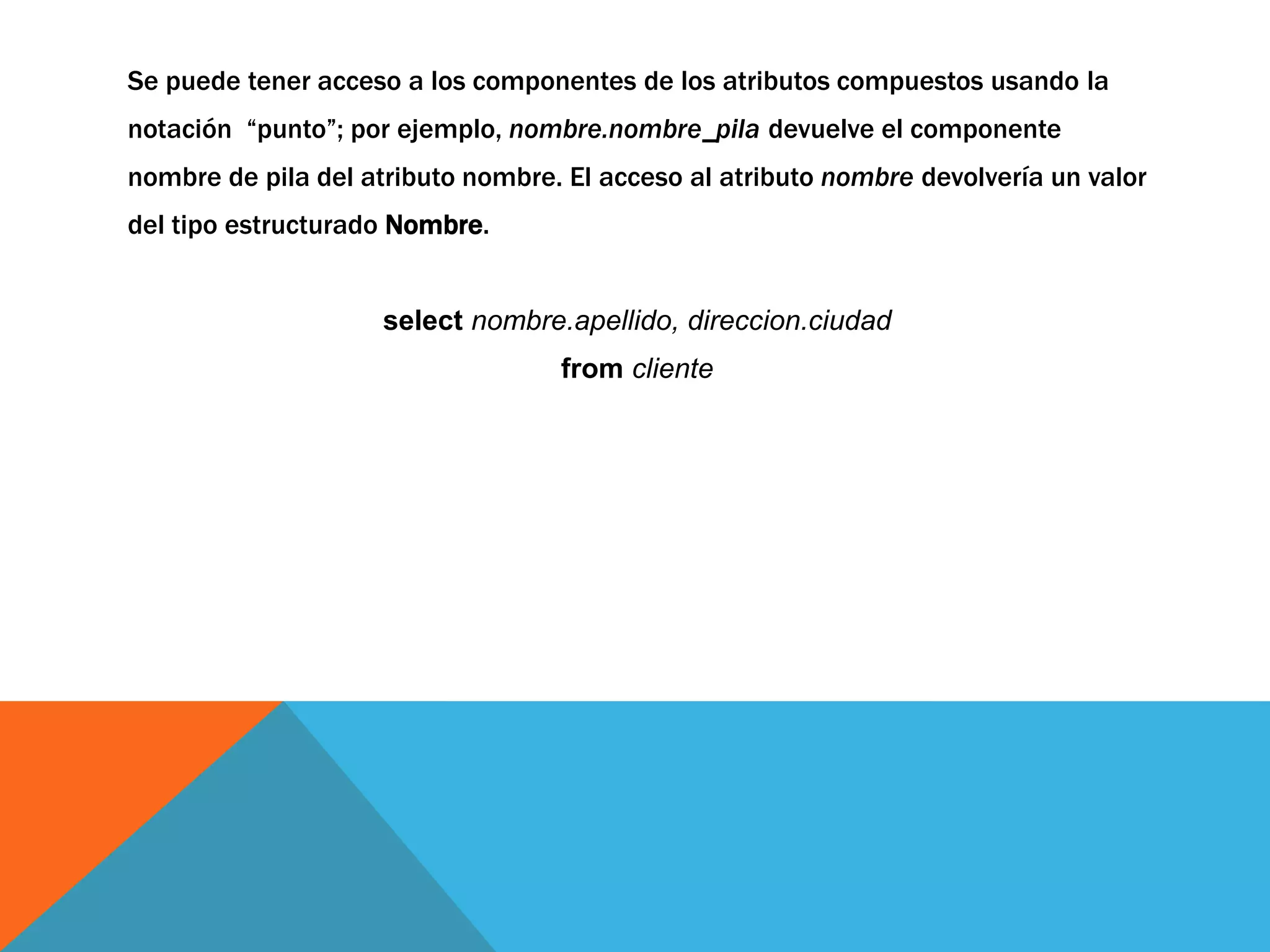 Se puede tener acceso a los componentes de los atributos compuestos usando la 
notación “punto”; por ejemplo, nombre.nombre_pila devuelve el componente 
nombre de pila del atributo nombre. El acceso al atributo nombre devolvería un valor 
del tipo estructurado Nombre. 
select nombre.apellido, direccion.ciudad 
from cliente 
 