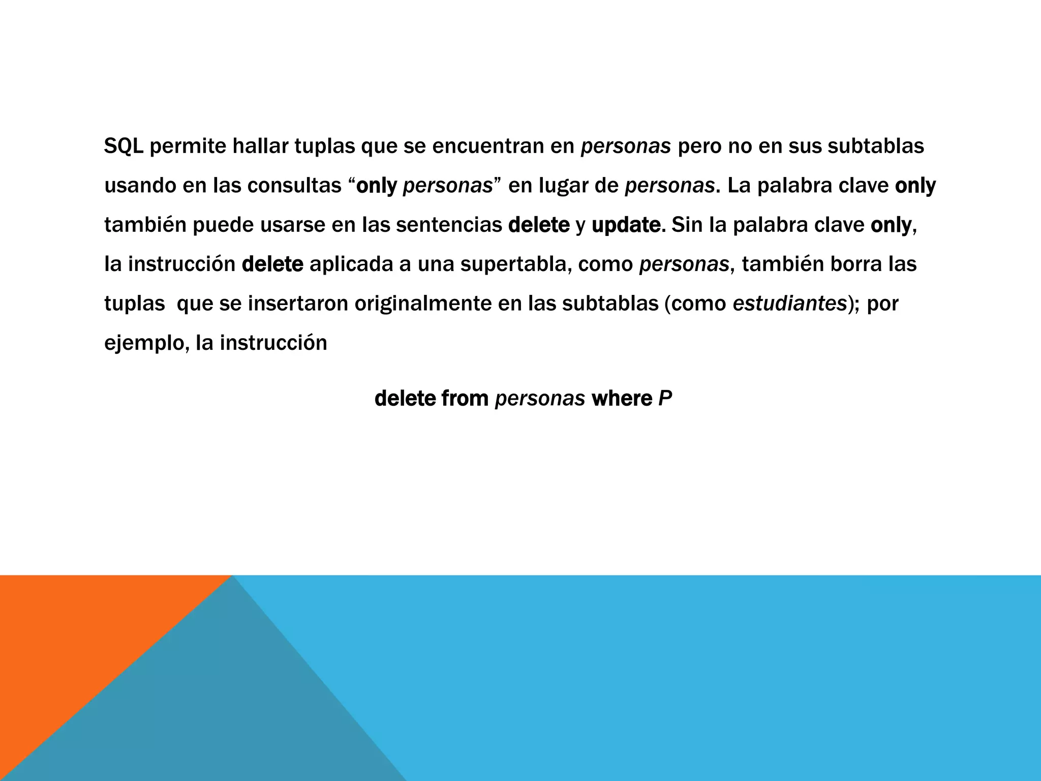 SQL permite hallar tuplas que se encuentran en personas pero no en sus subtablas 
usando en las consultas “only personas” en lugar de personas. La palabra clave only 
también puede usarse en las sentencias delete y update. Sin la palabra clave only, 
la instrucción delete aplicada a una supertabla, como personas, también borra las 
tuplas que se insertaron originalmente en las subtablas (como estudiantes); por 
ejemplo, la instrucción 
delete from personas where P 
 