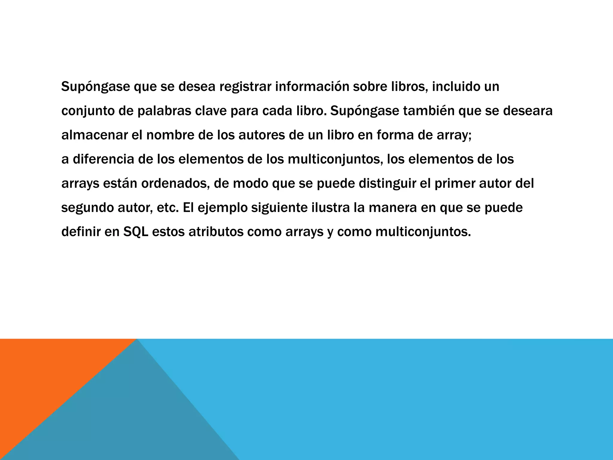 Supóngase que se desea registrar información sobre libros, incluido un 
conjunto de palabras clave para cada libro. Supóngase también que se deseara 
almacenar el nombre de los autores de un libro en forma de array; 
a diferencia de los elementos de los multiconjuntos, los elementos de los 
arrays están ordenados, de modo que se puede distinguir el primer autor del 
segundo autor, etc. El ejemplo siguiente ilustra la manera en que se puede 
definir en SQL estos atributos como arrays y como multiconjuntos. 
 
