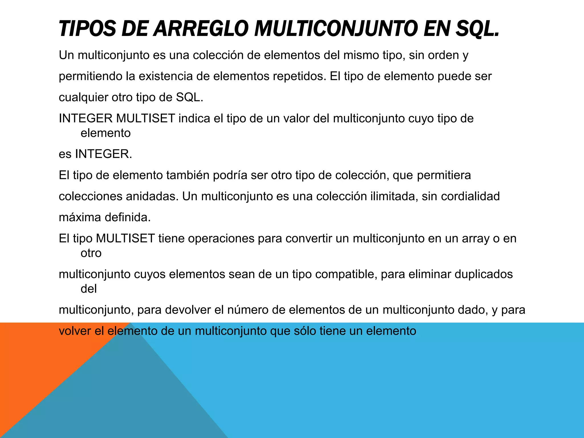 TIPOS DE ARREGLO MULTICONJUNTO EN SQL. 
Un multiconjunto es una colección de elementos del mismo tipo, sin orden y 
permitiendo la existencia de elementos repetidos. El tipo de elemento puede ser 
cualquier otro tipo de SQL. 
INTEGER MULTISET indica el tipo de un valor del multiconjunto cuyo tipo de 
elemento 
es INTEGER. 
El tipo de elemento también podría ser otro tipo de colección, que permitiera 
colecciones anidadas. Un multiconjunto es una colección ilimitada, sin cordialidad 
máxima definida. 
El tipo MULTISET tiene operaciones para convertir un multiconjunto en un array o en 
otro 
multiconjunto cuyos elementos sean de un tipo compatible, para eliminar duplicados 
del 
multiconjunto, para devolver el número de elementos de un multiconjunto dado, y para 
volver el elemento de un multiconjunto que sólo tiene un elemento 
 