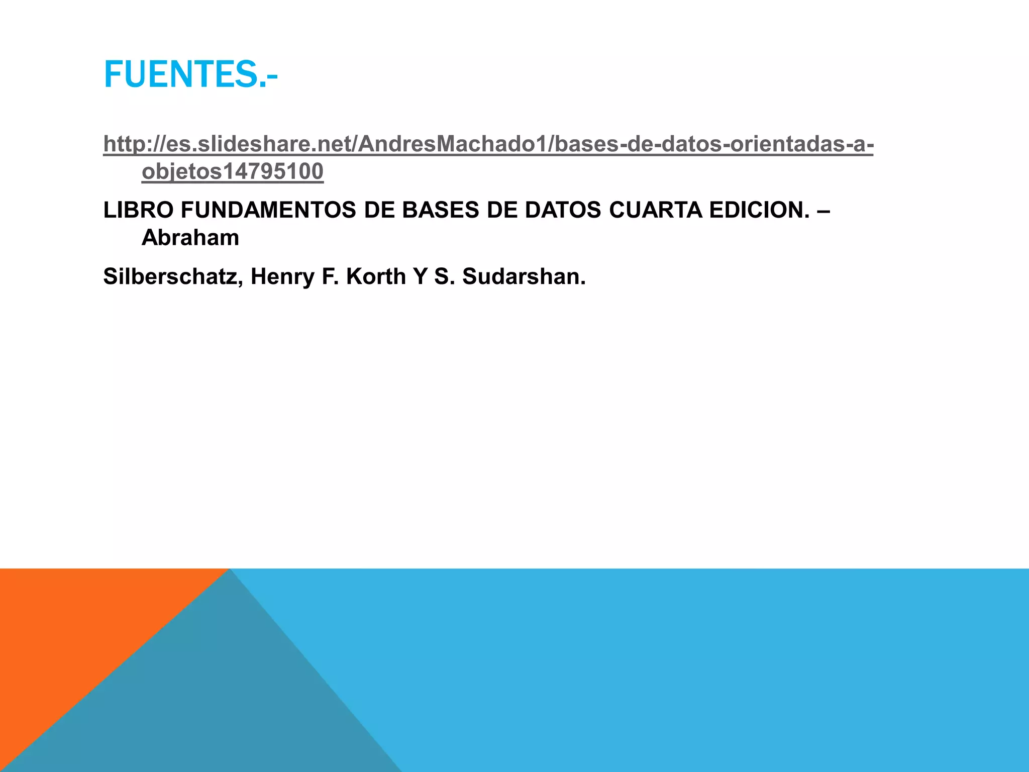FUENTES.- 
http://es.slideshare.net/AndresMachado1/bases-de-datos-orientadas-a-objetos14795100 
LIBRO FUNDAMENTOS DE BASES DE DATOS CUARTA EDICION. – 
Abraham 
Silberschatz, Henry F. Korth Y S. Sudarshan. 
