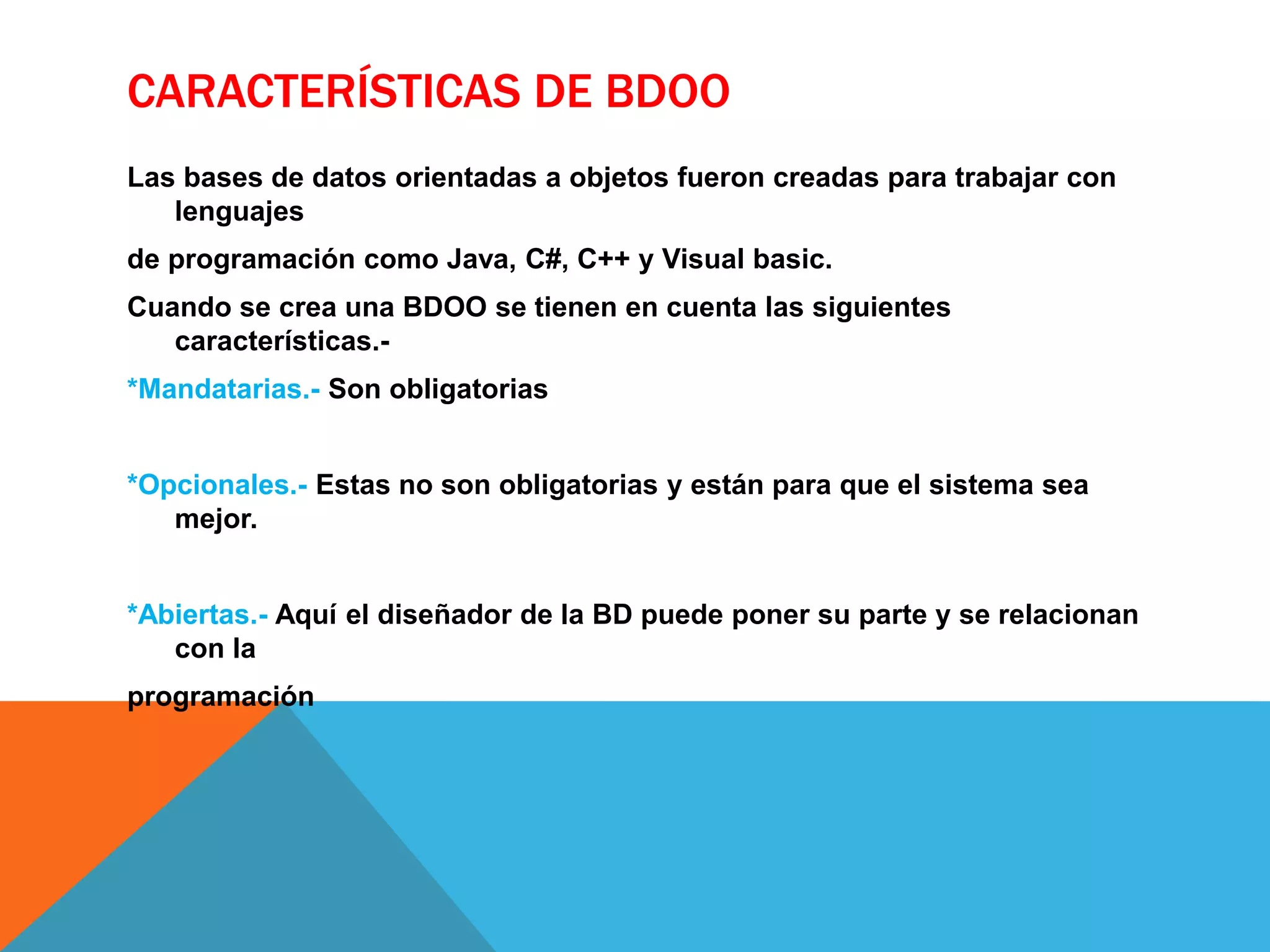 CARACTERÍSTICAS DE BDOO 
Las bases de datos orientadas a objetos fueron creadas para trabajar con 
lenguajes 
de programación como Java, C#, C++ y Visual basic. 
Cuando se crea una BDOO se tienen en cuenta las siguientes 
características.- 
*Mandatarias.- Son obligatorias 
*Opcionales.- Estas no son obligatorias y están para que el sistema sea 
mejor. 
*Abiertas.- Aquí el diseñador de la BD puede poner su parte y se relacionan 
con la 
programación 
 