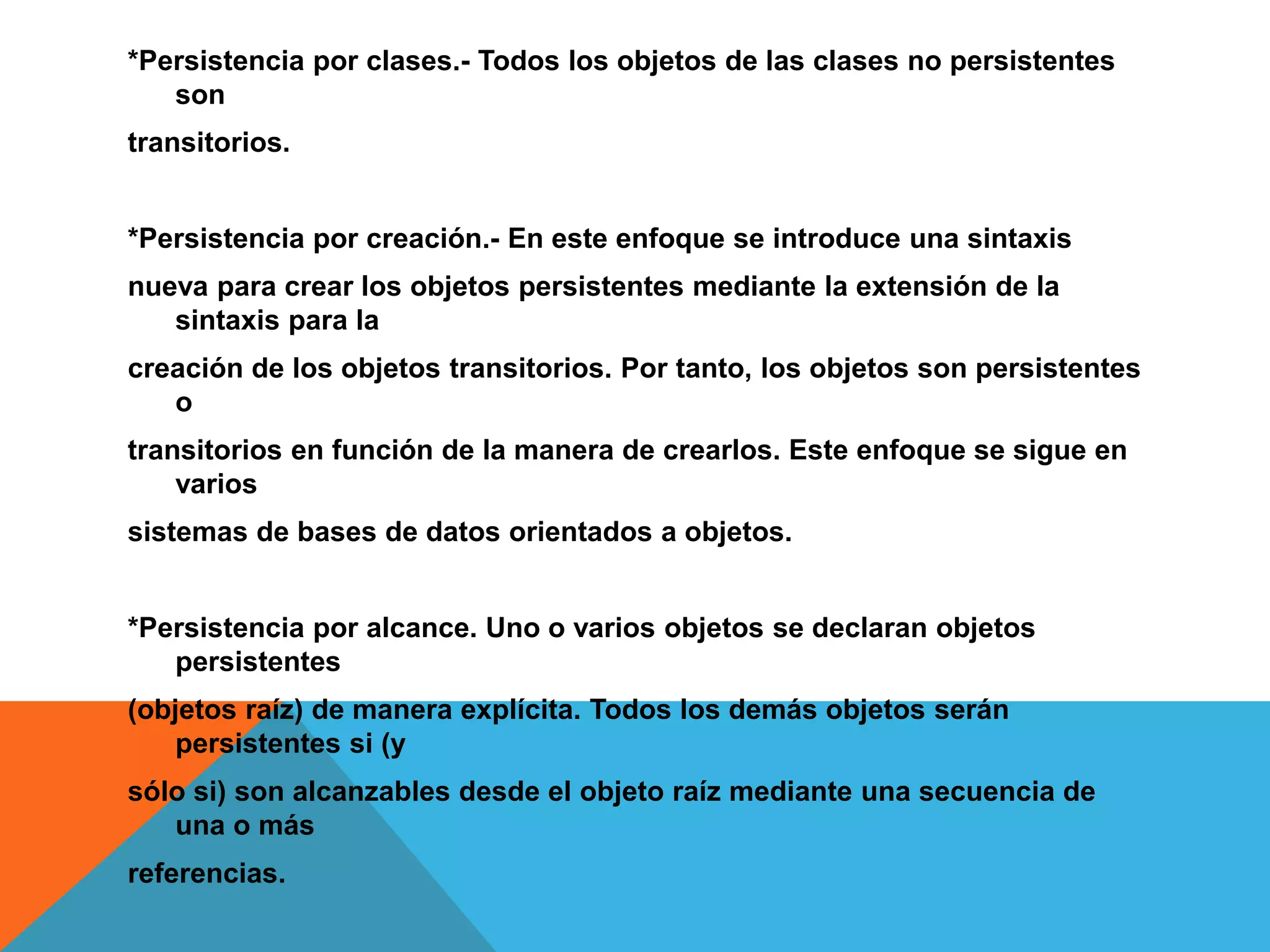 *Persistencia por clases.- Todos los objetos de las clases no persistentes 
son 
transitorios. 
*Persistencia por creación.- En este enfoque se introduce una sintaxis 
nueva para crear los objetos persistentes mediante la extensión de la 
sintaxis para la 
creación de los objetos transitorios. Por tanto, los objetos son persistentes 
o 
transitorios en función de la manera de crearlos. Este enfoque se sigue en 
varios 
sistemas de bases de datos orientados a objetos. 
*Persistencia por alcance. Uno o varios objetos se declaran objetos 
persistentes 
(objetos raíz) de manera explícita. Todos los demás objetos serán 
persistentes si (y 
sólo si) son alcanzables desde el objeto raíz mediante una secuencia de 
una o más 
referencias. 
 