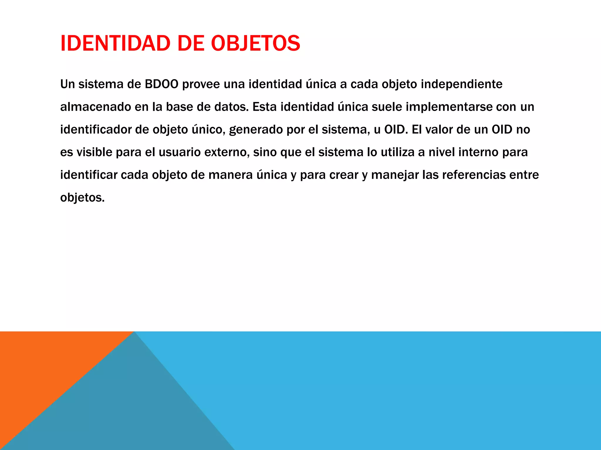 IDENTIDAD DE OBJETOS 
Un sistema de BDOO provee una identidad única a cada objeto independiente 
almacenado en la base de datos. Esta identidad única suele implementarse con un 
identificador de objeto único, generado por el sistema, u OID. El valor de un OID no 
es visible para el usuario externo, sino que el sistema lo utiliza a nivel interno para 
identificar cada objeto de manera única y para crear y manejar las referencias entre 
objetos. 
 
