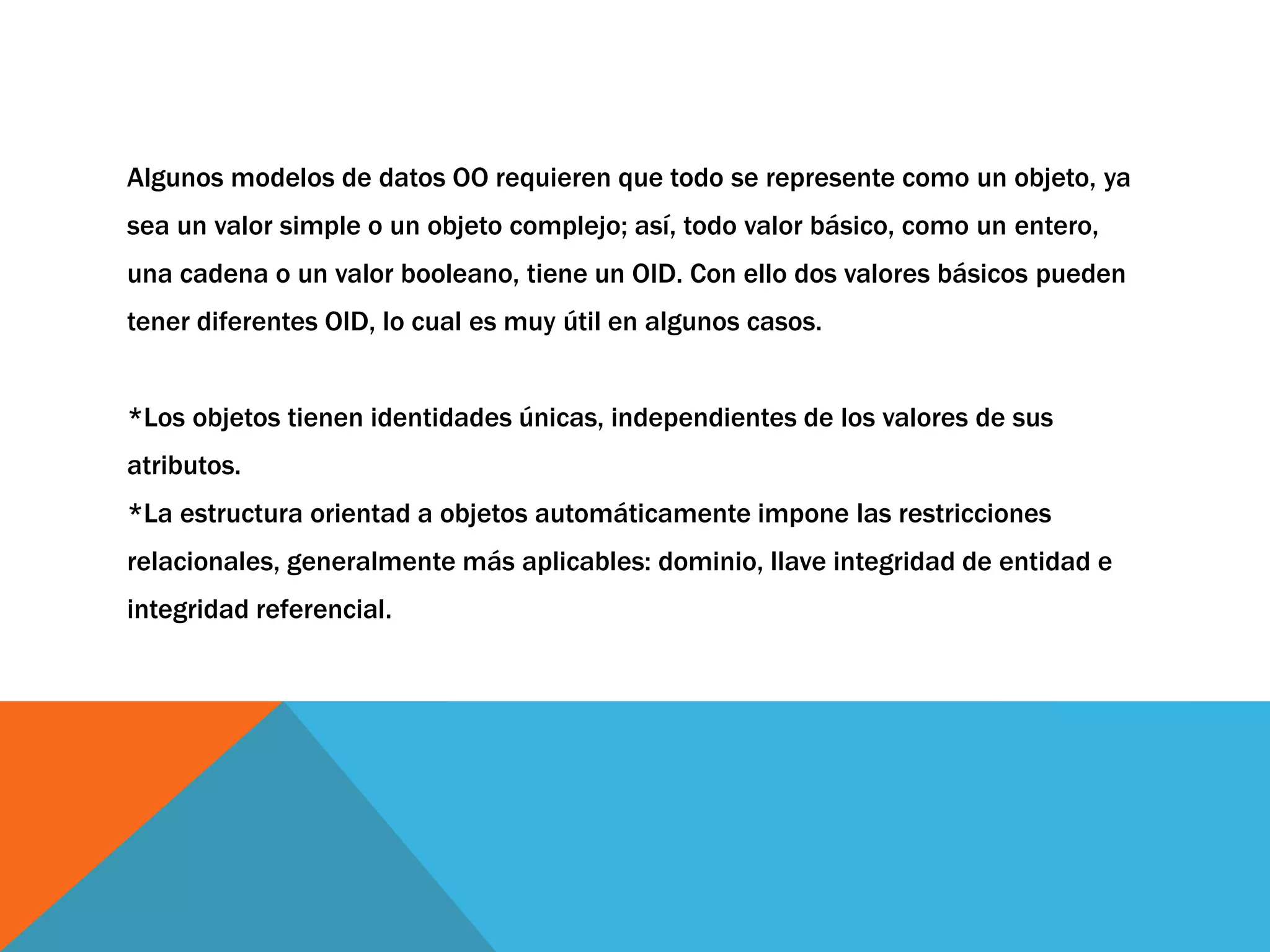 Algunos modelos de datos OO requieren que todo se represente como un objeto, ya 
sea un valor simple o un objeto complejo; así, todo valor básico, como un entero, 
una cadena o un valor booleano, tiene un OID. Con ello dos valores básicos pueden 
tener diferentes OID, lo cual es muy útil en algunos casos. 
*Los objetos tienen identidades únicas, independientes de los valores de sus 
atributos. 
*La estructura orientad a objetos automáticamente impone las restricciones 
relacionales, generalmente más aplicables: dominio, llave integridad de entidad e 
integridad referencial. 
 