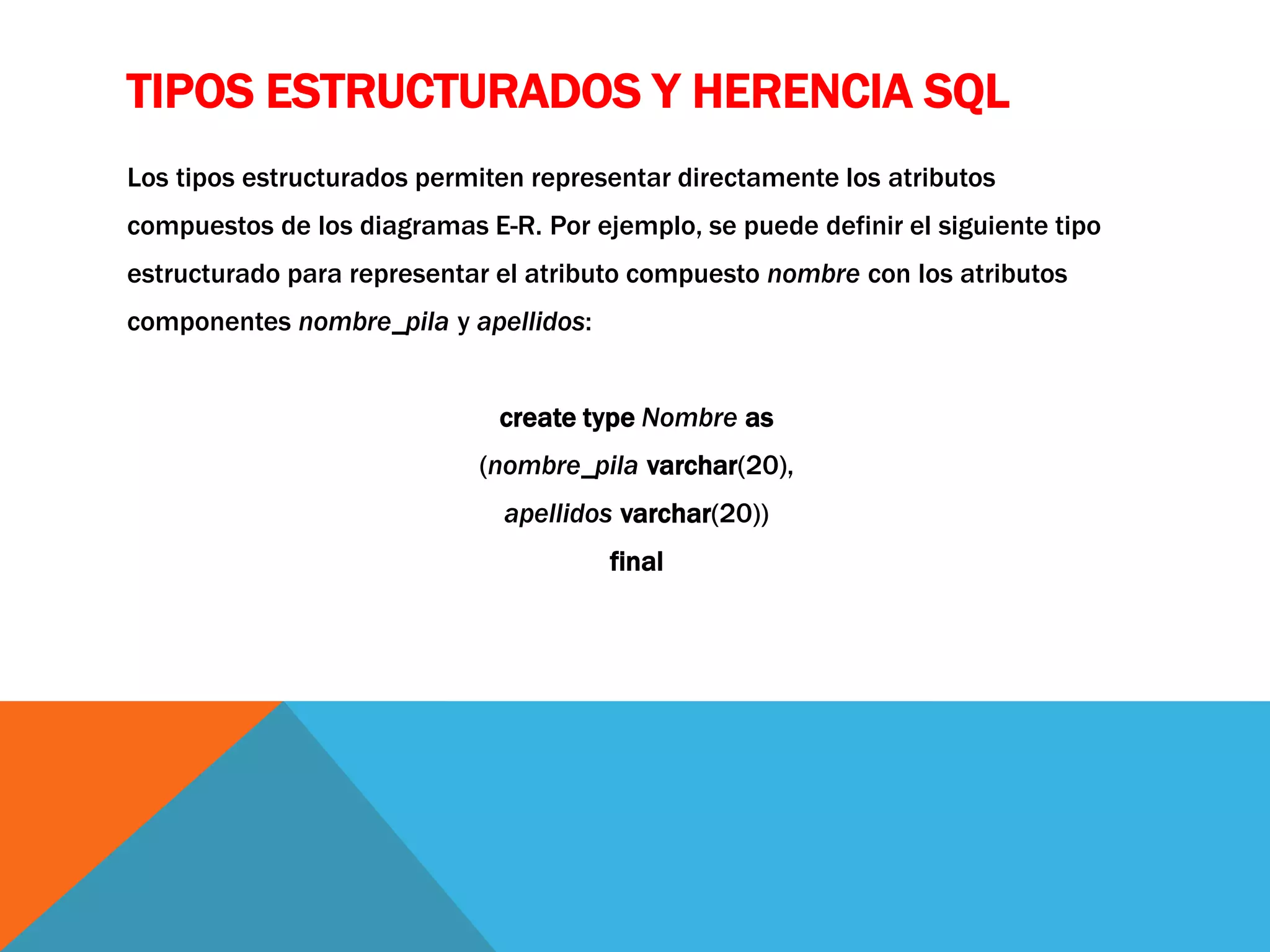 TIPOS ESTRUCTURADOS Y HERENCIA SQL 
Los tipos estructurados permiten representar directamente los atributos 
compuestos de los diagramas E-R. Por ejemplo, se puede definir el siguiente tipo 
estructurado para representar el atributo compuesto nombre con los atributos 
componentes nombre_pila y apellidos: 
create type Nombre as 
(nombre_pila varchar(20), 
apellidos varchar(20)) 
final 
 