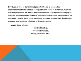 En SQL estos tipos se denominan tipos definidos por el usuario. Las 
especificaciones final indica que no se puede crear subtipos de nombre, mientras 
que la especificación not final de dirección indica que se pueden crear subtipos de 
dirección. Ahora se pueden usar estos tipos para crear atributos compuestos en las 
relaciones, con sólo declarar que un atributo es de uno de estos tipos. Por ejemplo, 
se puede crear una tabla cliente de la siguiente manera. 
create table cliente ( 
nombre Nombre, 
direccion Direccion, 
fecha_nacimiento date) 
 