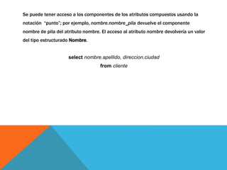 Se puede tener acceso a los componentes de los atributos compuestos usando la 
notación “punto”; por ejemplo, nombre.nombre_pila devuelve el componente 
nombre de pila del atributo nombre. El acceso al atributo nombre devolvería un valor 
del tipo estructurado Nombre. 
select nombre.apellido, direccion.ciudad 
from cliente 
 
