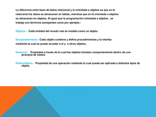 La diferencia entre base de datos relacional y la orientada a objetos es que en la 
relacional los datos se almacenan en tablas, mientras que en la orientada a objetos 
se almacenan en objetos. Al igual que la programación orientada a objetos, se 
trabaja con términos semejantes como por ejemplo.- 
Objetos.- Cada entidad del mundo real se modela como un objeto. 
Encapsulamiento.- Cada objeto contiene y define procedimientos y la interfaz 
mediante la cual se puede acceder a el y a otros objetos. 
Herencia.- Propiedad a través de la cual los objetos heredan comportamiento dentro de una 
jerarquía de clases. 
Polimorfismo.- Propiedad de una operación mediante la cual puede ser aplicada a distintos tipos de 
objeto. 
 