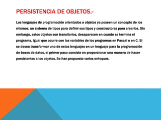 PERSISTENCIA DE OBJETOS.- 
Los lenguajes de programación orientados a objetos ya poseen un concepto de los 
mismos, un sistema de tipos para definir sus tipos y constructoras para crearlos. Sin 
embargo, estos objetos son transitorios, desaparecen en cuanto se termina el 
programa, igual que ocurre con las variables de los programas en Pascal o en C. Si 
se desea transformar uno de estos lenguajes en un lenguaje para la programación 
de bases de datos, el primer paso consiste en proporcionar una manera de hacer 
persistentes a los objetos. Se han propuesto varios enfoques. 
 