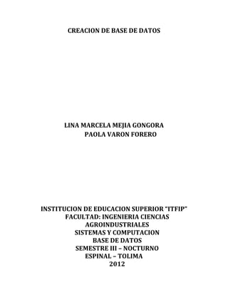 CREACION DE BASE DE DATOS




      LINA MARCELA MEJIA GONGORA
            PAOLA VARON FORERO




INSTITUCION DE EDUCACION SUPERIOR “ITFIP”
       FACULTAD: INGENIERIA CIENCIAS
            AGROINDUSTRIALES
         SISTEMAS Y COMPUTACION
              BASE DE DATOS
          SEMESTRE III – NOCTURNO
            ESPINAL – TOLIMA
                   2012
 