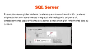 SQL Server
Es una plataforma global de base de datos que ofrece administración de datos
empresariales con herramientas integradas de inteligencia empresarial,
almacenamiento seguro y confiable además de tener un gran rendimiento para su
negocio
 