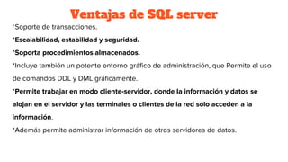 Ventajas de SQL server
*Soporte de transacciones.
*Escalabilidad, estabilidad y seguridad.
*Soporta procedimientos almacenados.
*Incluye también un potente entorno gráfico de administración, que Permite el uso
de comandos DDL y DML gráficamente.
*Permite trabajar en modo cliente-servidor, donde la información y datos se
alojan en el servidor y las terminales o clientes de la red sólo acceden a la
información.
*Además permite administrar información de otros servidores de datos.
 