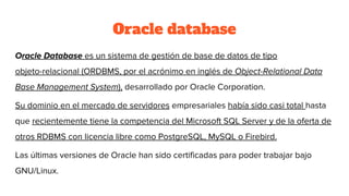 Oracle database
Oracle Database es un sistema de gestión de base de datos de tipo
objeto-relacional (ORDBMS, por el acrónimo en inglés de Object-Relational Data
Base Management System), desarrollado por Oracle Corporation.
Su dominio en el mercado de servidores empresariales había sido casi total hasta
que recientemente tiene la competencia del Microsoft SQL Server y de la oferta de
otros RDBMS con licencia libre como PostgreSQL, MySQL o Firebird.
Las últimas versiones de Oracle han sido certificadas para poder trabajar bajo
GNU/Linux.
 